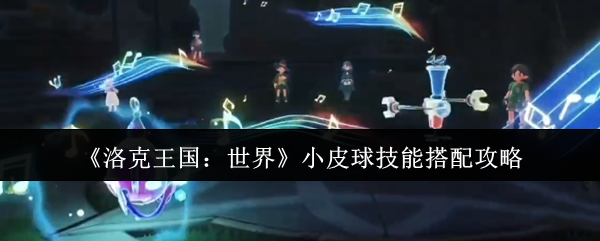 洛克王国小皮球全流派配招解析 连击控场 / 反伤流天花板构筑指南