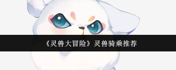 灵兽大冒险顶级骑乘灵兽推荐：仙小狐全维度解析